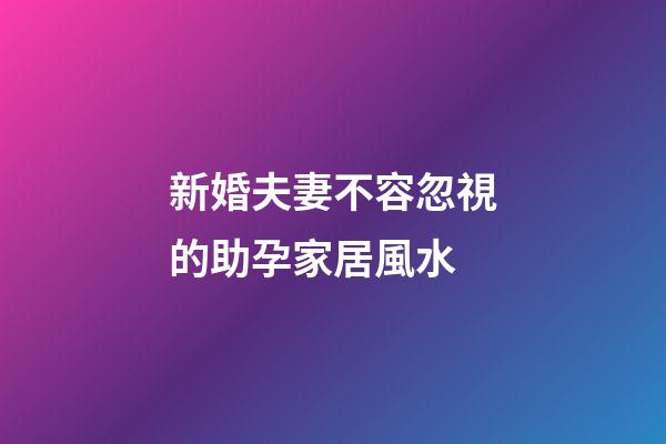 新婚夫妻不容忽視的助孕家居風水