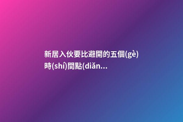 新居入伙要比避開的五個(gè)時(shí)間點(diǎn)