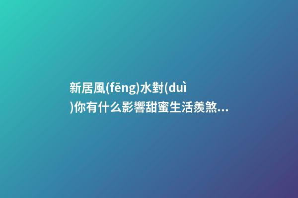 新居風(fēng)水對(duì)你有什么影響甜蜜生活羨煞旁人，但不要忽視家居裝修風(fēng)
