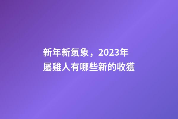 新年新氣象，2023年屬雞人有哪些新的收獲