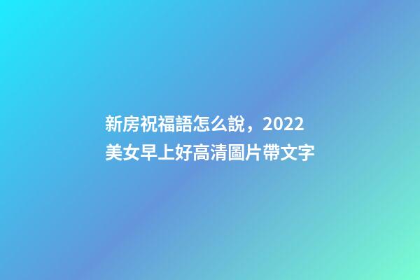 新房祝福語怎么說，2022美女早上好高清圖片帶文字-第1張-觀點-玄機派