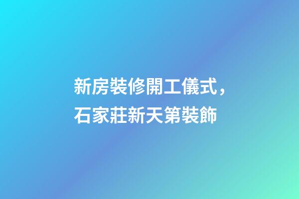 新房裝修開工儀式，石家莊新天第裝飾-第1張-觀點(diǎn)-玄機(jī)派