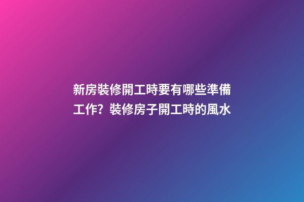 新房裝修開工時要有哪些準備工作？裝修房子開工時的風水