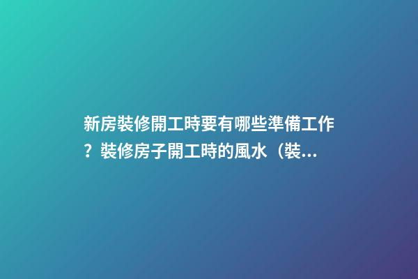 新房裝修開工時要有哪些準備工作？裝修房子開工時的風水（裝修新房開工需要提前準備什么東西風水）