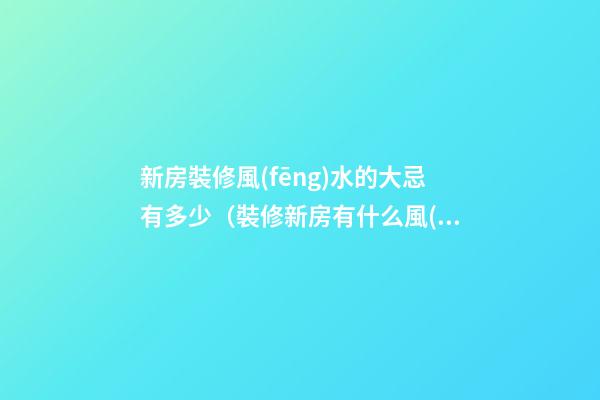 新房裝修風(fēng)水的大忌有多少（裝修新房有什么風(fēng)水禁忌）