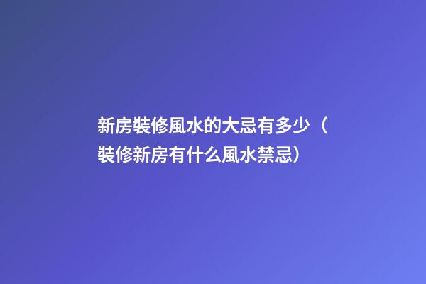 新房裝修風水的大忌有多少（裝修新房有什么風水禁忌）