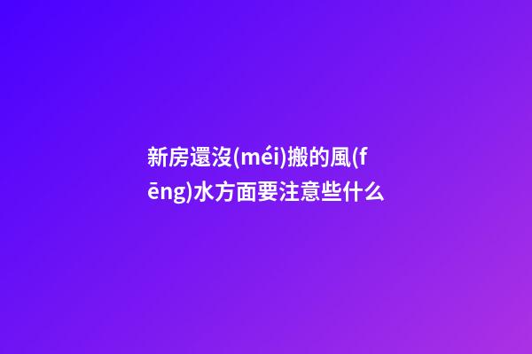 新房還沒(méi)搬的風(fēng)水方面要注意些什么