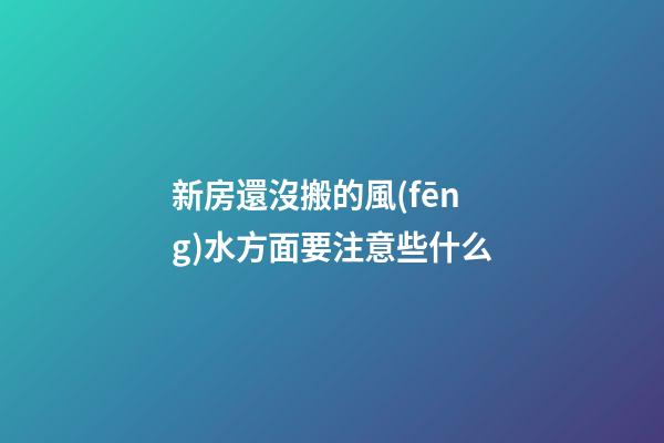 新房還沒搬的風(fēng)水方面要注意些什么