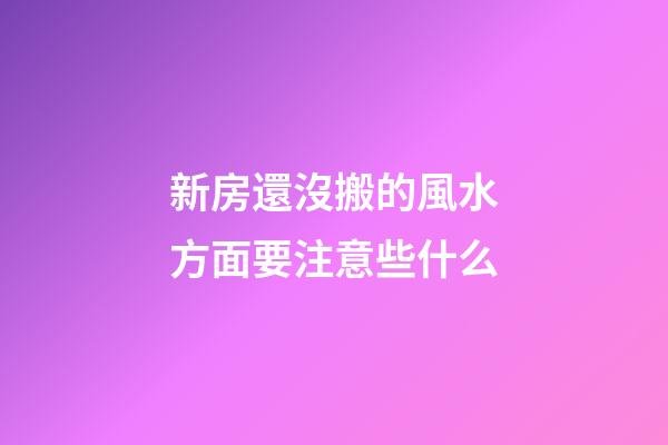 新房還沒搬的風水方面要注意些什么