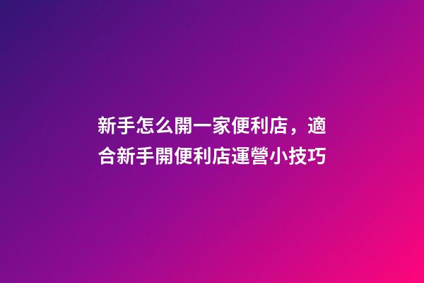 新手怎么開一家便利店，適合新手開便利店運營小技巧