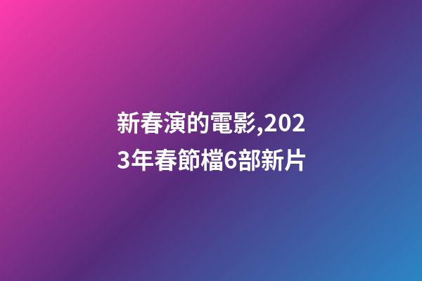 新春演的電影,2023年春節檔6部新片-第1張-觀點-玄機派