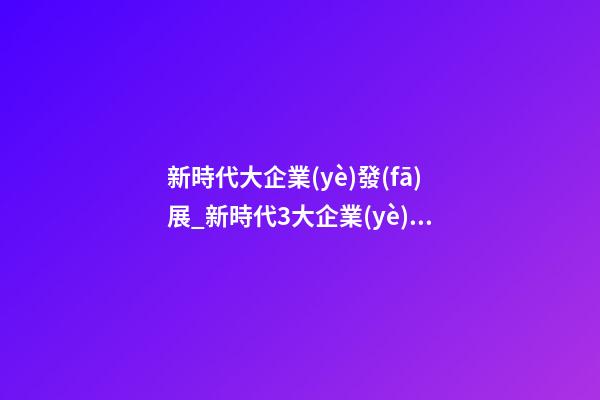 新時代大企業(yè)發(fā)展_新時代3大企業(yè)起名法-第1張-公司起名-玄機派
