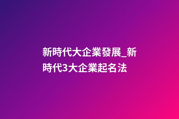 新時代大企業發展_新時代3大企業起名法-第1張-公司起名-玄機派