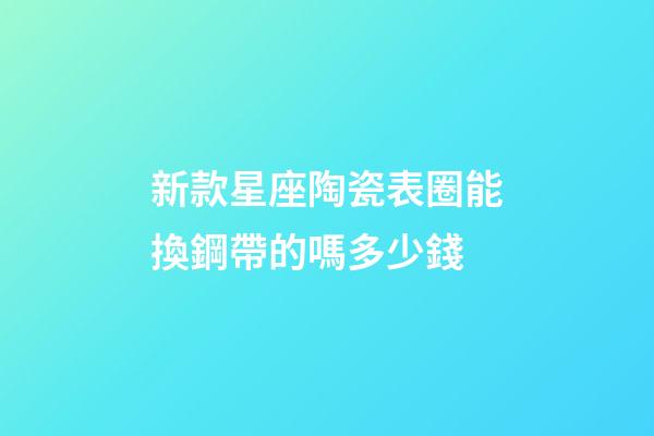 新款星座陶瓷表圈能換鋼帶的嗎多少錢-第1張-星座運勢-玄機派