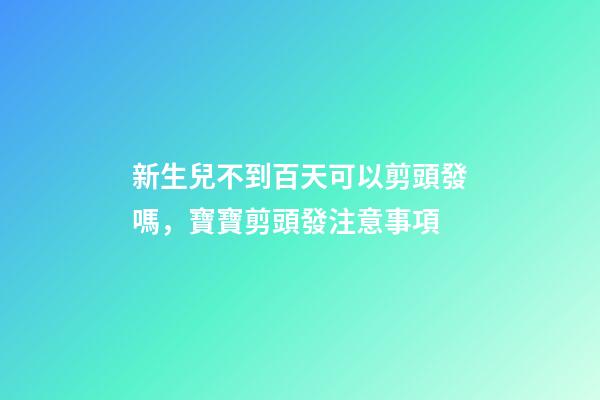 新生兒不到百天可以剪頭發嗎，寶寶剪頭發注意事項