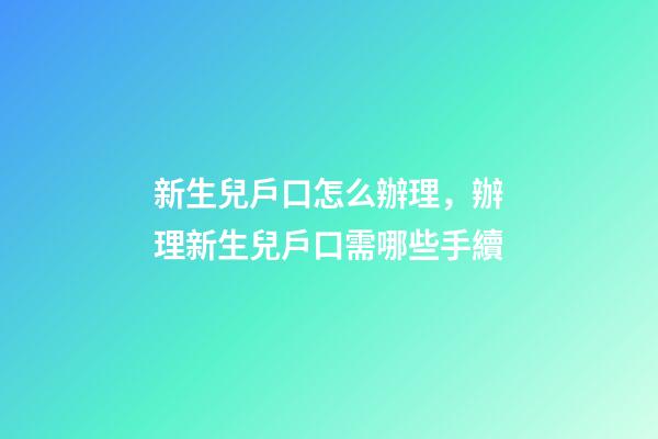 新生兒戶口怎么辦理，辦理新生兒戶口需哪些手續-第1張-觀點-玄機派