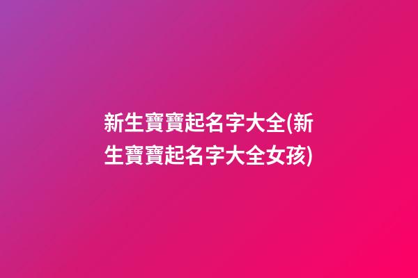 新生寶寶起名字大全(新生寶寶起名字大全女孩)