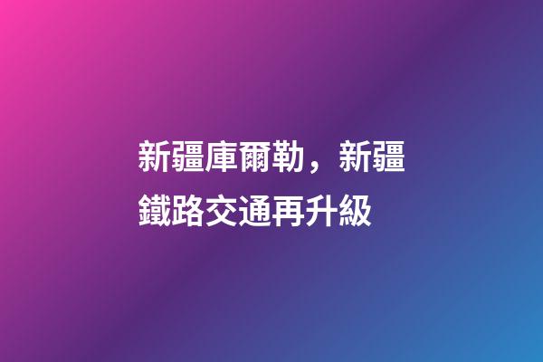 新疆庫爾勒，新疆鐵路交通再升級-第1張-觀點-玄機派
