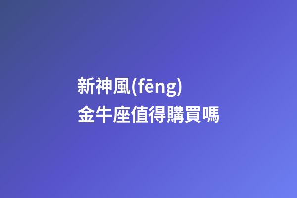 新神風(fēng)金牛座值得購買嗎-第1張-星座運(yùn)勢(shì)-玄機(jī)派