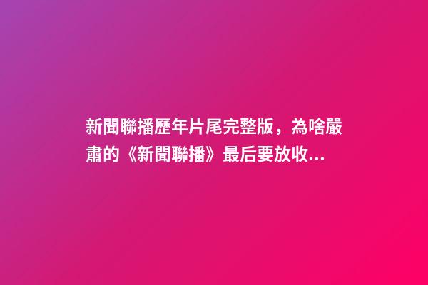 新聞聯播歷年片尾完整版，為啥嚴肅的《新聞聯播》最后要放收稿子的畫面-第1張-觀點-玄機派