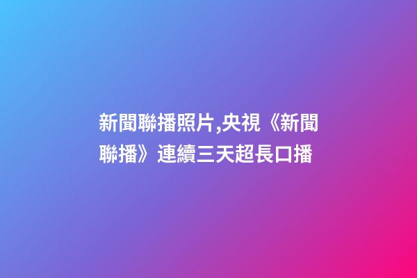 新聞聯播照片,央視《新聞聯播》連續三天超長口播-第1張-觀點-玄機派
