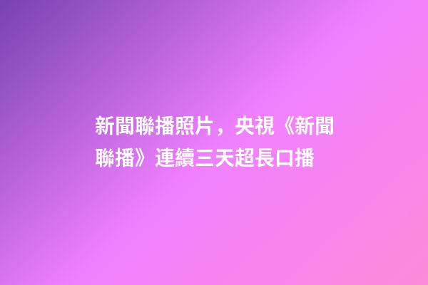 新聞聯播照片，央視《新聞聯播》連續三天超長口播-第1張-觀點-玄機派