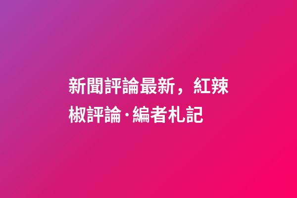 新聞評論最新，紅辣椒評論·編者札記-第1張-觀點-玄機派