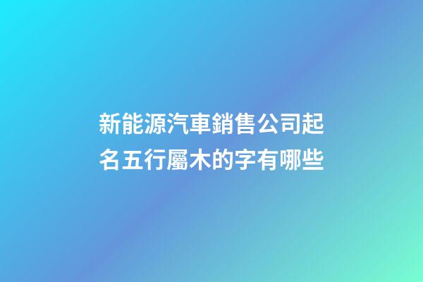 新能源汽車銷售公司起名五行屬木的字有哪些-第1張-公司起名-玄機派