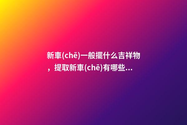 新車(chē)一般擺什么吉祥物，提取新車(chē)有哪些風(fēng)水講究