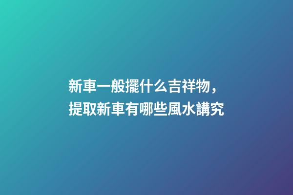 新車一般擺什么吉祥物，提取新車有哪些風水講究