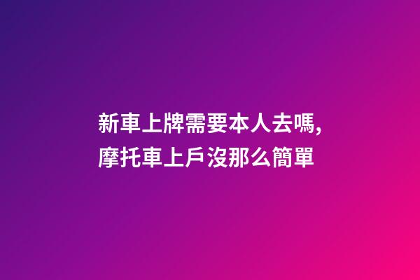 新車上牌需要本人去嗎,摩托車上戶沒那么簡單-第1張-觀點-玄機派
