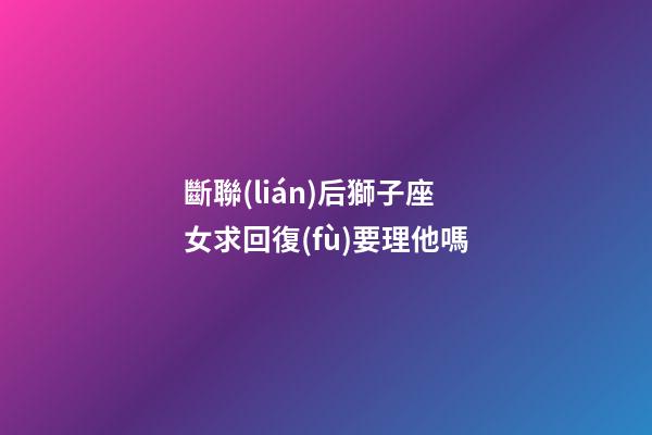 斷聯(lián)后獅子座女求回復(fù)要理他嗎-第1張-星座運(yùn)勢(shì)-玄機(jī)派