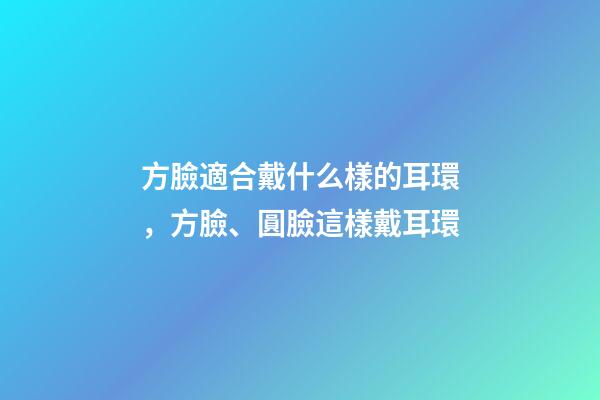 方臉適合戴什么樣的耳環，方臉、圓臉這樣戴耳環-第1張-觀點-玄機派