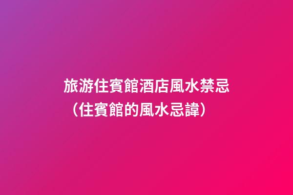 旅游住賓館酒店風水禁忌（住賓館的風水忌諱）