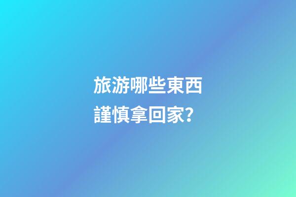 旅游哪些東西謹慎拿回家？