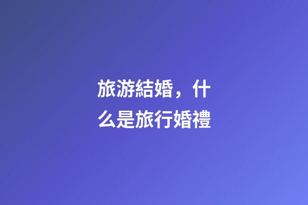 旅游結婚，什么是旅行婚禮-第1張-觀點-玄機派