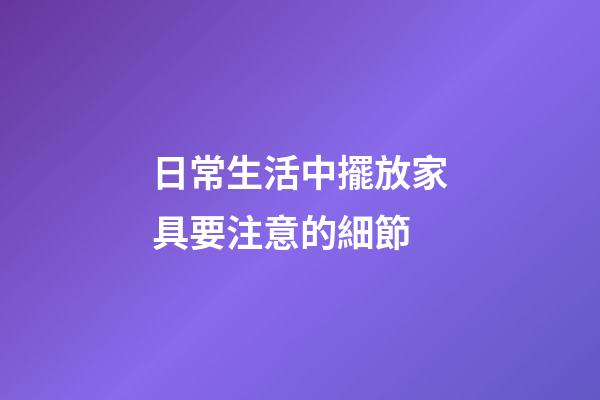 日常生活中擺放家具要注意的細節