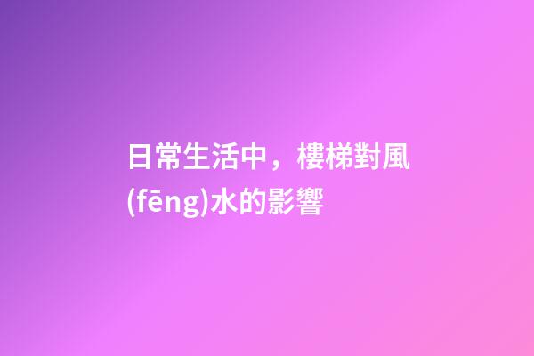 日常生活中，樓梯對風(fēng)水的影響