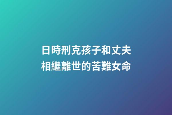日時刑克孩子和丈夫相繼離世的苦難女命