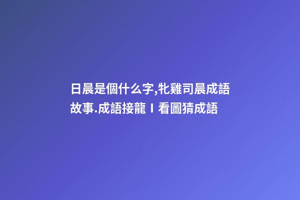 日晨是個什么字,牝雞司晨成語故事.成語接龍Ⅰ看圖猜成語-第1張-觀點-玄機派