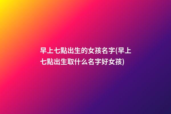 早上七點出生的女孩名字(早上七點出生取什么名字好女孩)