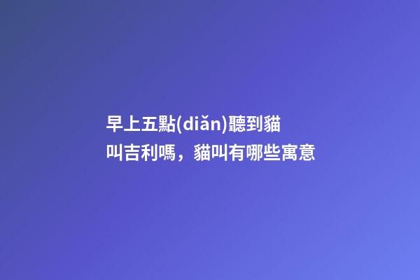 早上五點(diǎn)聽到貓叫吉利嗎，貓叫有哪些寓意