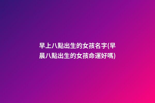 早上八點出生的女孩名字(早晨八點出生的女孩命運好嗎)