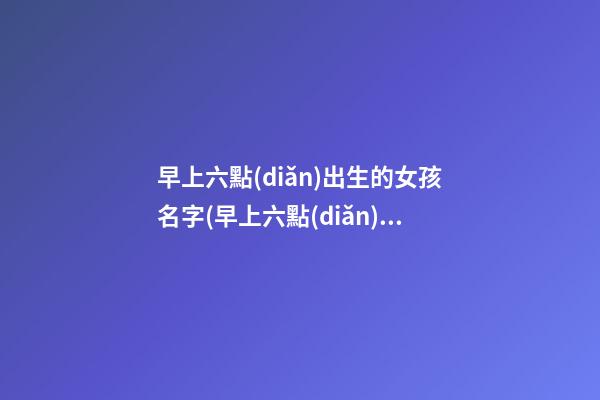 早上六點(diǎn)出生的女孩名字(早上六點(diǎn)出生的女孩名字大全)