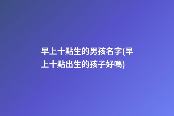 早上十點生的男孩名字(早上十點出生的孩子好嗎)