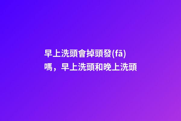 早上洗頭會掉頭發(fā)嗎，早上洗頭和晚上洗頭-第1張-觀點(diǎn)-玄機(jī)派