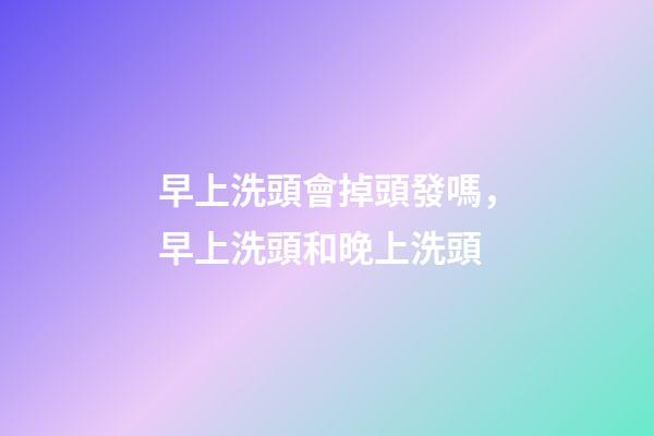 早上洗頭會掉頭發嗎，早上洗頭和晚上洗頭-第1張-觀點-玄機派
