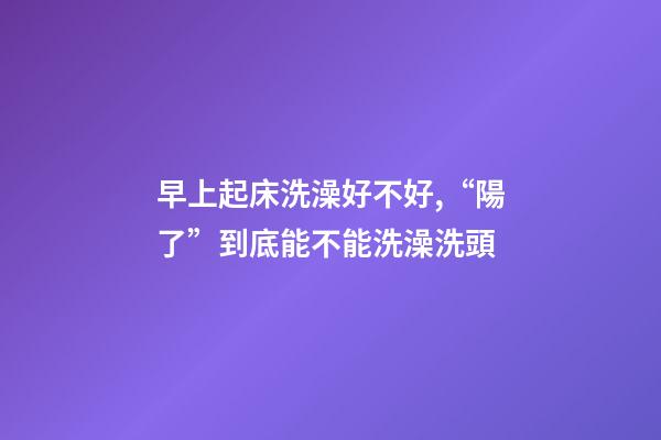 早上起床洗澡好不好,“陽了”到底能不能洗澡洗頭-第1張-觀點(diǎn)-玄機(jī)派