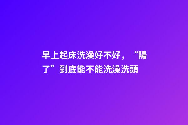 早上起床洗澡好不好，“陽了”到底能不能洗澡洗頭-第1張-觀點(diǎn)-玄機(jī)派