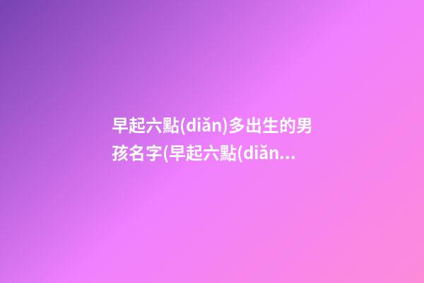 早起六點(diǎn)多出生的男孩名字(早起六點(diǎn)多出生的男孩名字叫什么)